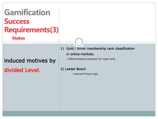 Gamification 
Success 
Requirements(3) 
1) Gold / Silver membership rank classification 
in online markets. 
- Differentiated treatment for each rank. 
2) Leader Board 
- Induced Proud urge. 
Status 
induced motives by 
divided Level. 
 