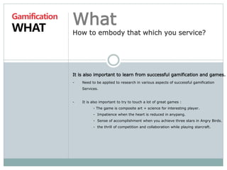 Gamification 
WHAT 
What 
How to embody that which you service? 
It is also important to learn from successful gamification and games. 
- Need to be applied to research in various aspects of successful gamification 
Services. 
- It is also important to try to touch a lot of great games : 
- The game is composite art + science for interesting player. 
- Impatience when the heart is reduced in anypang. 
- Sense of accomplishment when you achieve three stars in Angry Birds. 
- the thrill of competition and collaboration while playing starcraft. 
 