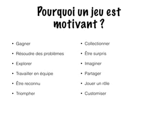 Pourquoi un jeu est 
motivant ? 
• Gagner 
• Résoudre des problèmes 
• Explorer 
• Travailler en équipe 
• Être reconnu 
• Triompher 
• Collectionner 
• Être surpris 
• Imaginer 
• Partager 
• Jouer un rôle 
• Customiser 
 