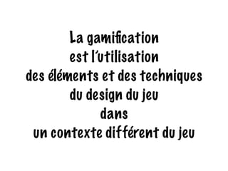 La gamification 
est l’utilisation 
des éléments et des techniques 
du design du jeu 
dans 
un contexte différent du jeu 
 