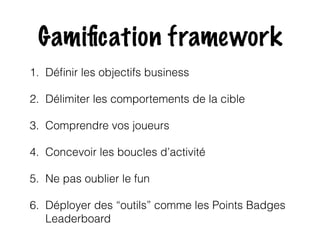 Gamification framework 
1. Définir les objectifs business 
2. Délimiter les comportements de la cible 
3. Comprendre vos joueurs 
4. Concevoir les boucles d’activité 
5. Ne pas oublier le fun 
6. Déployer des “outils” comme les Points Badges 
Leaderboard 
 