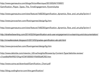 http://www.gamasutra.com/blogs/VictorManrique/20130524/193007/ 
Gamification_Player_Types_The_TimeEngagement_Pyramid.php 
http://www.gamasutra.com/view/feature/168230/gamification_dynamics_flow_and_art.php?print=1 
http://www.jenovachen.com/flowingames/designfig.htm 
http://www.gamasutra.com/view/feature/168230/gamification_dynamics_flow_and_art.php?print=1 
http://idratherbewriting.com/2014/02/04/gamification-and-user-engagement-in-e-learning-and-documentation/ 
http://mrwaltersdesk.blogspot.fr/2013/02/grades-gamification-abi-pbl.html 
http://www.jenovachen.com/flowingames/designfig.htm 
http://www.deloitte.com/view/en_US/us/Insights/Browse-by-Content-Type/deloitte-review/ 
c7cee86d96498310VgnVCM1000001956f00aRCRD.htm 
http://www.ozma.se/download/Gamification_Chart.pdf 
http://blog.codinghorror.com/the-gamification/ 
