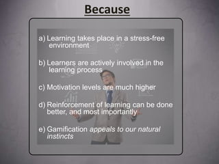 a) Learning takes place in a stress-free
environment
b) Learners are actively involved in the
learning process
c) Motivation levels are much higher
d) Reinforcement of learning can be done
better, and most importantly
e) Gamification appeals to our natural
instincts
Because
 