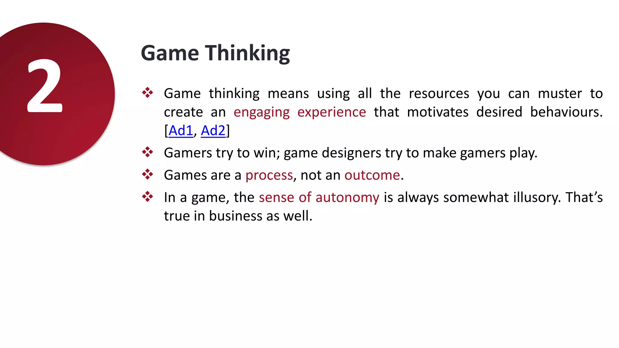 Game Thinking
 Game thinking means using all the resources you can muster to
create an engaging experience that motivates desired behaviours.
[Ad1, Ad2]
 Gamers try to win; game designers try to make gamers play.
 Games are a process, not an outcome.
 In a game, the sense of autonomy is always somewhat illusory. That’s
true in business as well.
2
 