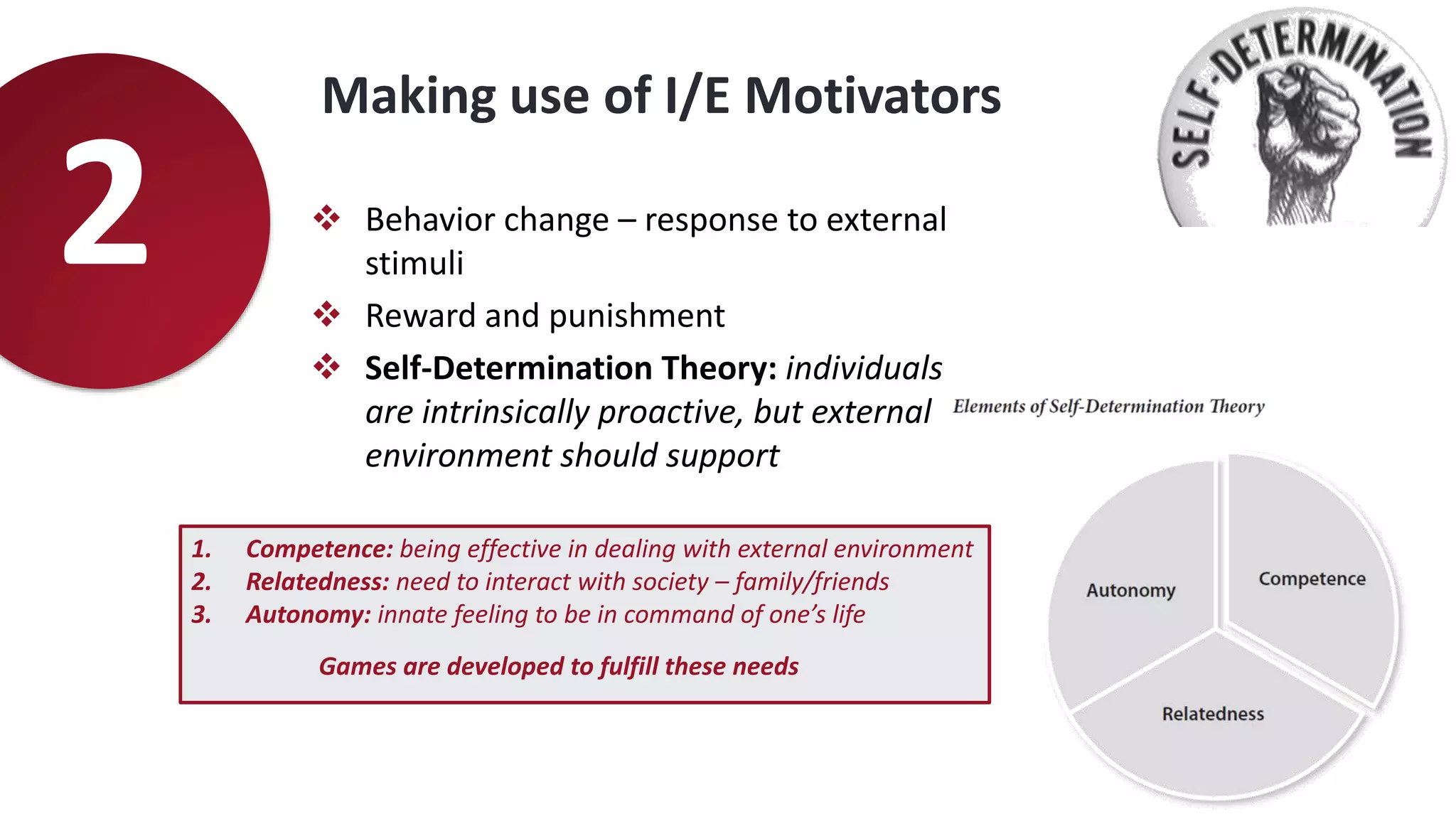 Making use of I/E Motivators
2  Behavior change – response to external
stimuli
 Reward and punishment
 Self-Determination Theory: individuals
are intrinsically proactive, but external
environment should support
1. Competence: being effective in dealing with external environment
2. Relatedness: need to interact with society – family/friends
3. Autonomy: innate feeling to be in command of one’s life
Games are developed to fulfill these needs
 