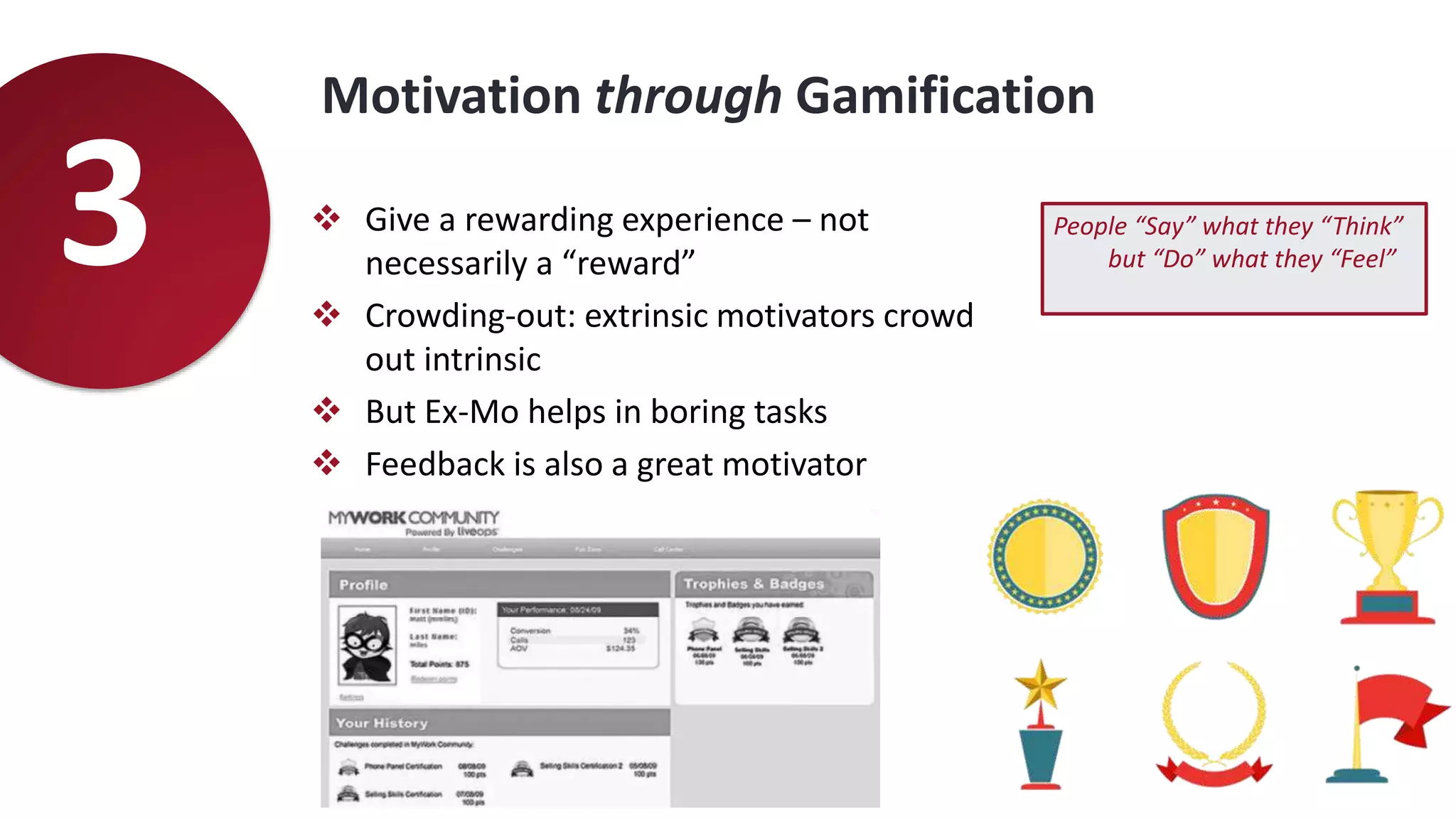 Motivation through Gamification
3  Give a rewarding experience – not
necessarily a “reward”
 Crowding-out: extrinsic motivators crowd
out intrinsic
 But Ex-Mo helps in boring tasks
 Feedback is also a great motivator
People “Say” what they “Think”
but “Do” what they “Feel”
 
