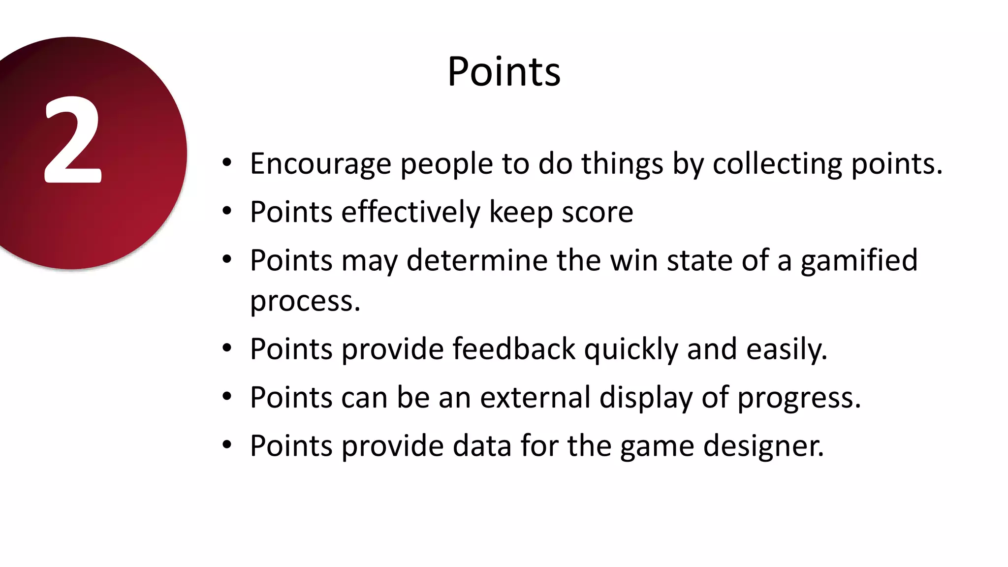 Points
• Encourage people to do things by collecting points.
• Points effectively keep score
• Points may determine the win state of a gamified
process.
• Points provide feedback quickly and easily.
• Points can be an external display of progress.
• Points provide data for the game designer.
2
 