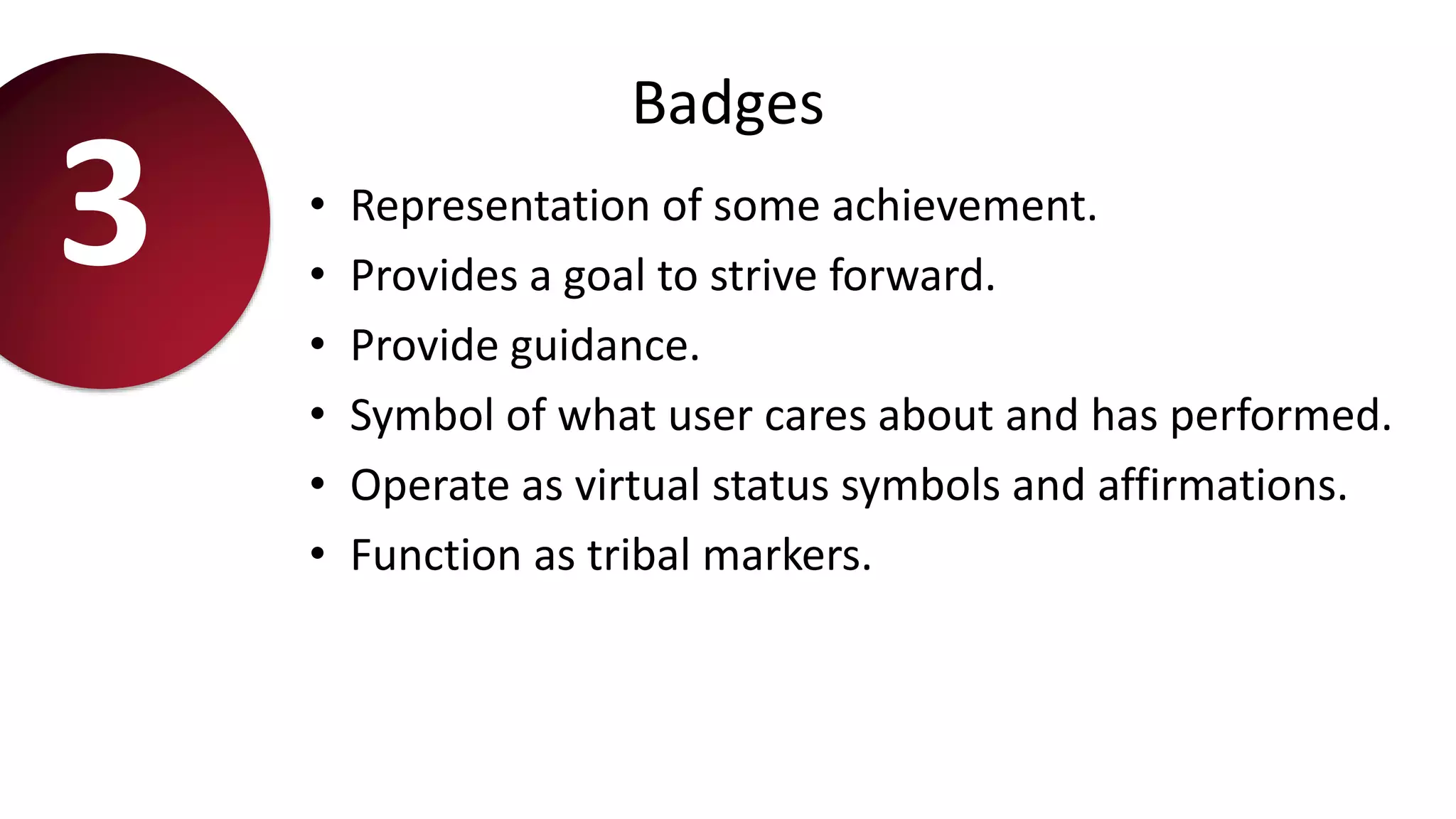 Badges
• Representation of some achievement.
• Provides a goal to strive forward.
• Provide guidance.
• Symbol of what user cares about and has performed.
• Operate as virtual status symbols and affirmations.
• Function as tribal markers.
3
 