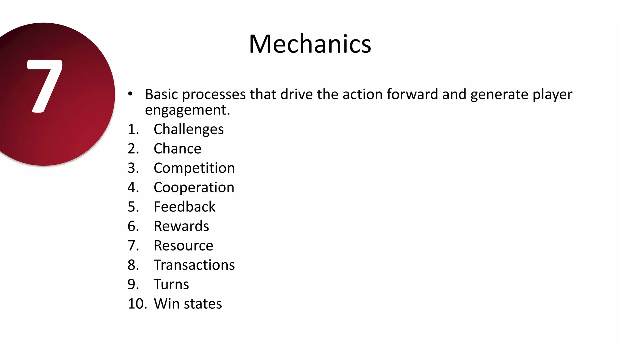 Mechanics
• Basic processes that drive the action forward and generate player
engagement.
1. Challenges
2. Chance
3. Competition
4. Cooperation
5. Feedback
6. Rewards
7. Resource
8. Transactions
9. Turns
10. Win states
7
 