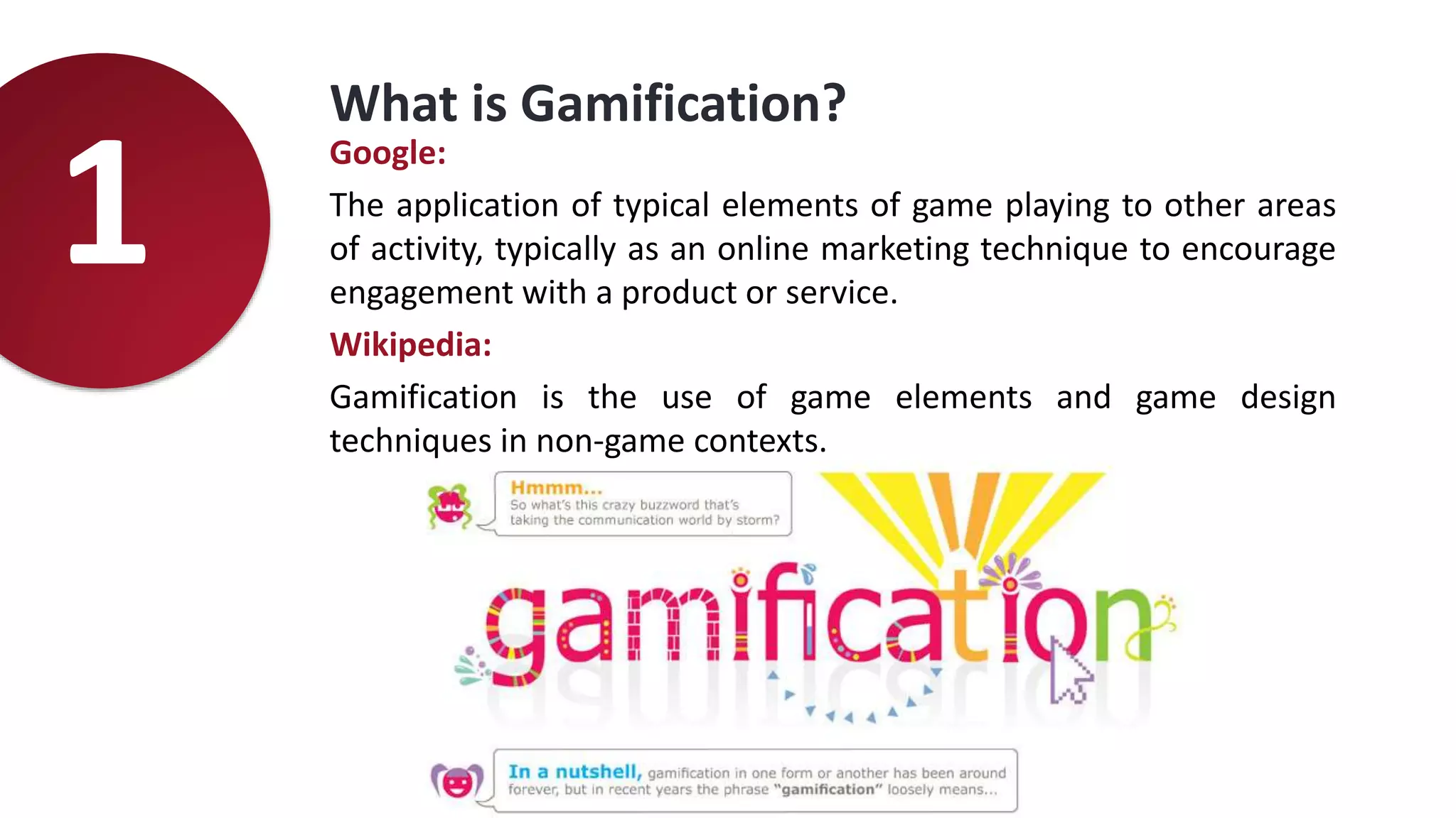 What is Gamification?
Google:
The application of typical elements of game playing to other areas
of activity, typically as an online marketing technique to encourage
engagement with a product or service.
Wikipedia:
Gamification is the use of game elements and game design
techniques in non-game contexts.
1
 