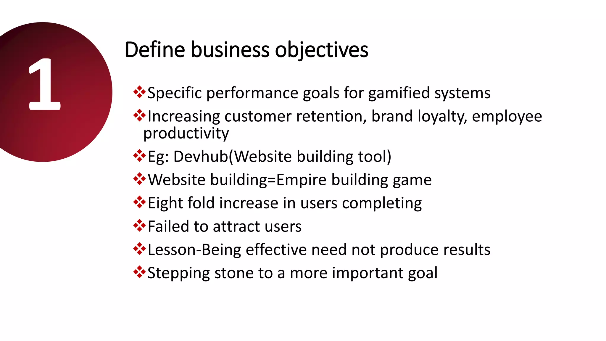 Define business objectives
Specific performance goals for gamified systems
Increasing customer retention, brand loyalty, employee
productivity
Eg: Devhub(Website building tool)
Website building=Empire building game
Eight fold increase in users completing
Failed to attract users
Lesson-Being effective need not produce results
Stepping stone to a more important goal
1
 