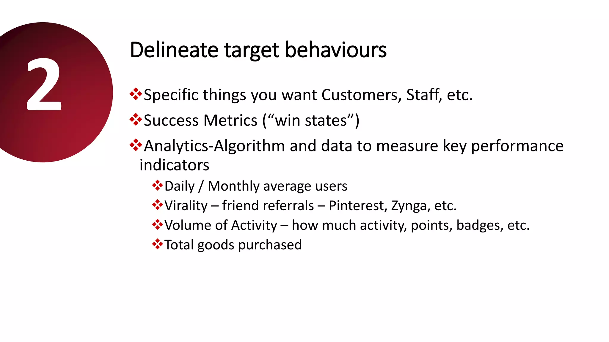 Delineate target behaviours
Specific things you want Customers, Staff, etc.
Success Metrics (“win states”)
Analytics-Algorithm and data to measure key performance
indicators
Daily / Monthly average users
Virality – friend referrals – Pinterest, Zynga, etc.
Volume of Activity – how much activity, points, badges, etc.
Total goods purchased
2
 