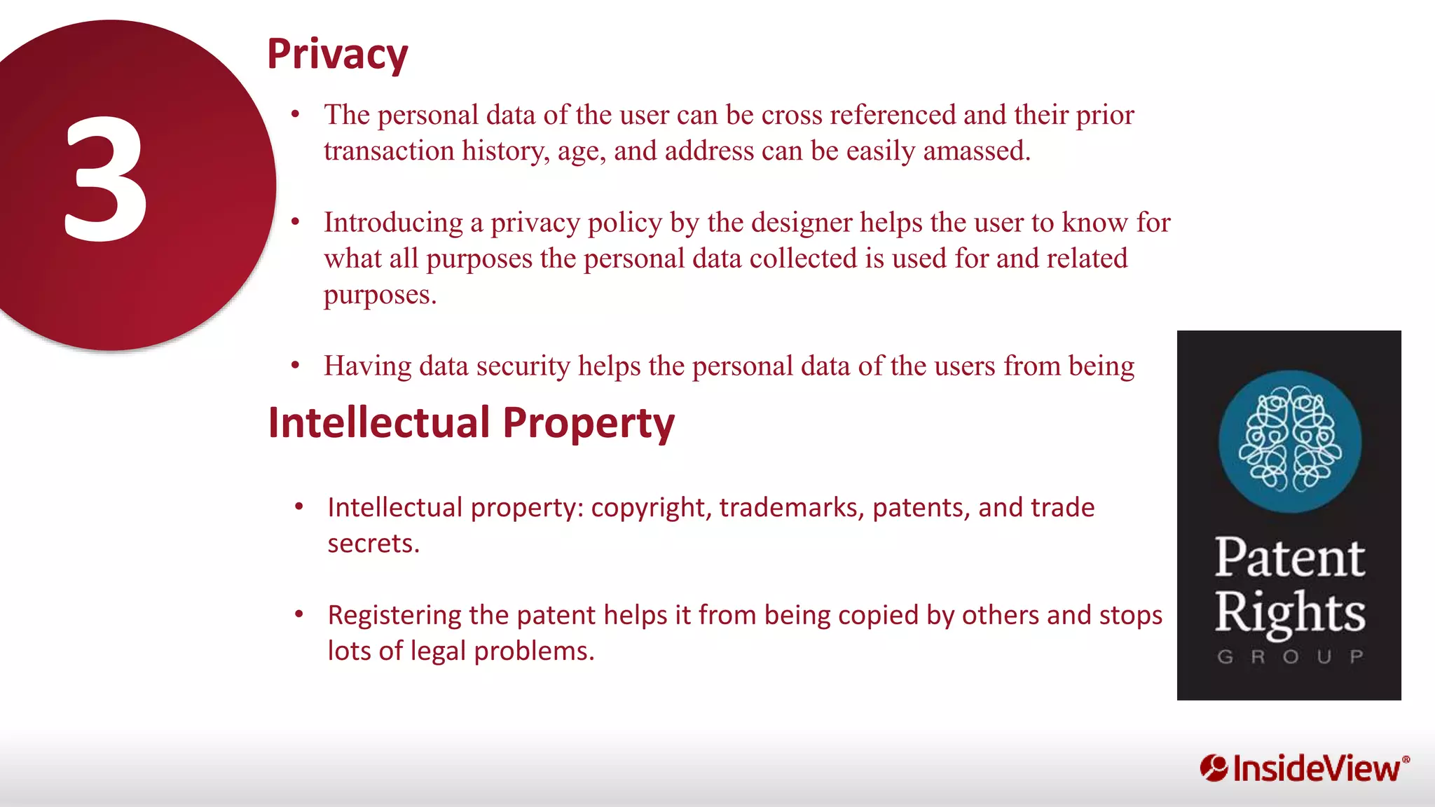 •
• The personal data of the user can be cross referenced and their prior
transaction history, age, and address can be easily amassed.
• Introducing a privacy policy by the designer helps the user to know for
what all purposes the personal data collected is used for and related
purposes.
• Having data security helps the personal data of the users from being
stolen or leaked.
Privacy
Intellectual Property
• Intellectual property: copyright, trademarks, patents, and trade
secrets.
• Registering the patent helps it from being copied by others and stops
lots of legal problems.
3
 