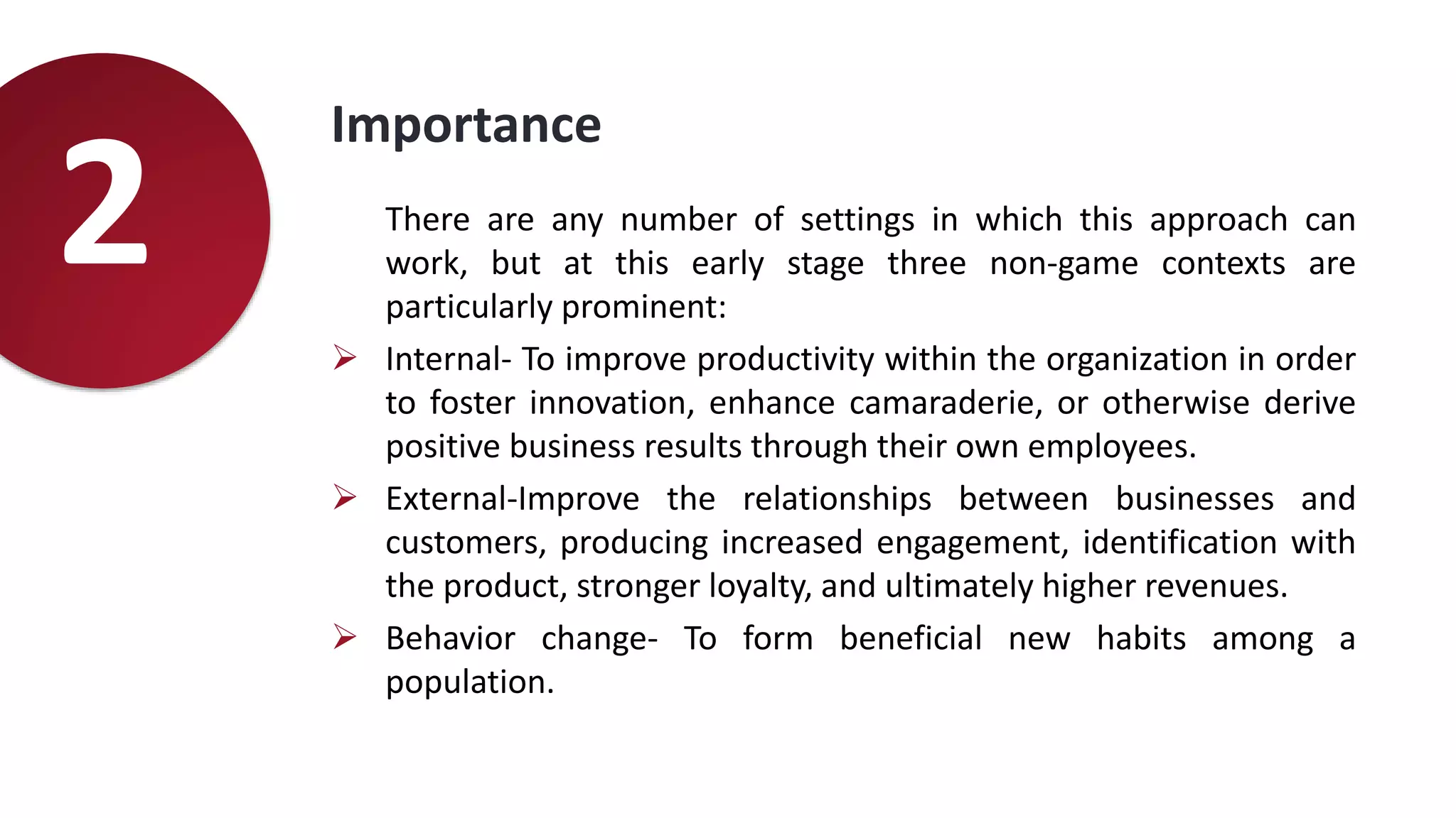 Importance
There are any number of settings in which this approach can
work, but at this early stage three non-game contexts are
particularly prominent:
 Internal- To improve productivity within the organization in order
to foster innovation, enhance camaraderie, or otherwise derive
positive business results through their own employees.
 External-Improve the relationships between businesses and
customers, producing increased engagement, identification with
the product, stronger loyalty, and ultimately higher revenues.
 Behavior change- To form beneficial new habits among a
population.
2
 
