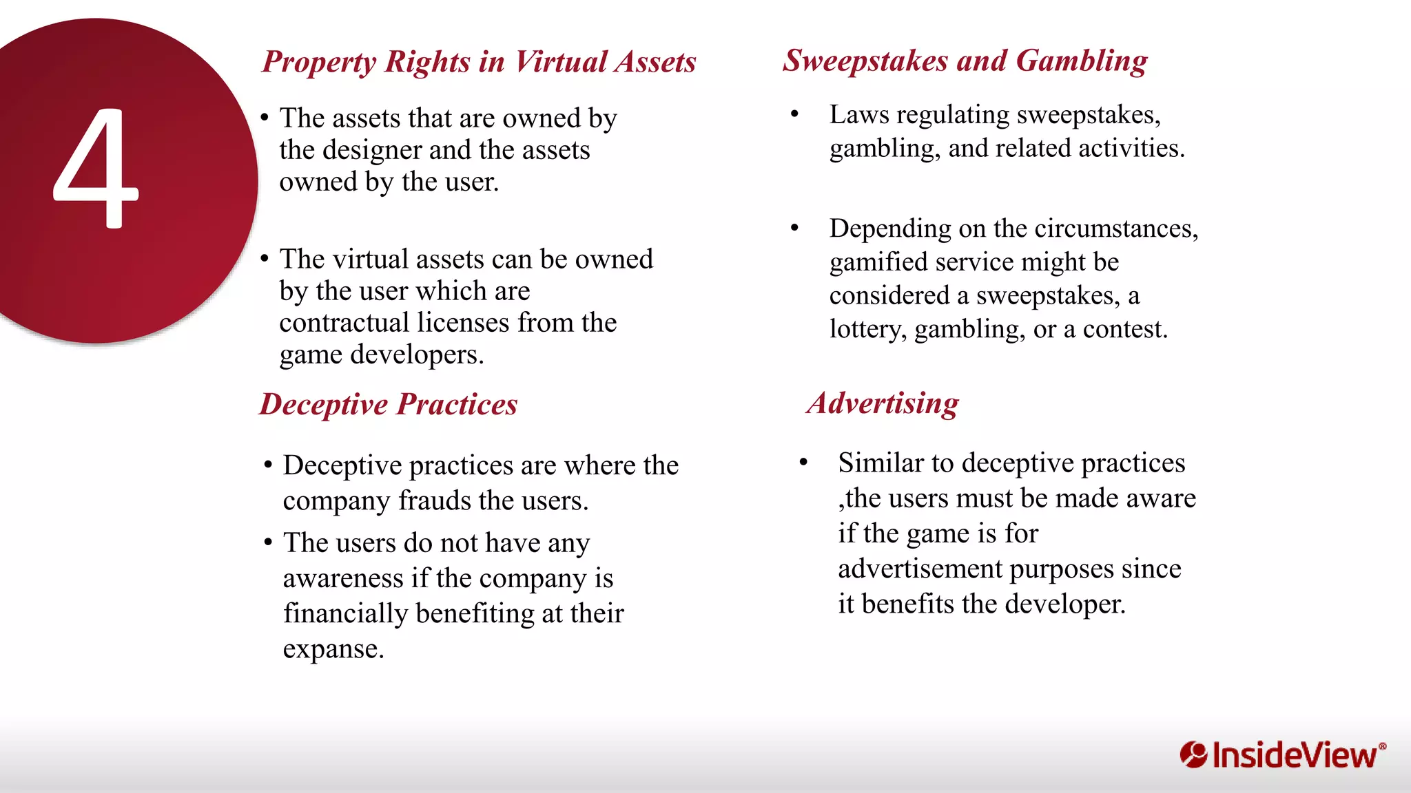 Property Rights in Virtual Assets
Deceptive Practices
Sweepstakes and Gambling
Advertising
• The assets that are owned by
the designer and the assets
owned by the user.
• The virtual assets can be owned
by the user which are
contractual licenses from the
game developers.
• Laws regulating sweepstakes,
gambling, and related activities.
• Depending on the circumstances,
gamified service might be
considered a sweepstakes, a
lottery, gambling, or a contest.
• Deceptive practices are where the
company frauds the users.
• The users do not have any
awareness if the company is
financially benefiting at their
expanse.
• Similar to deceptive practices
,the users must be made aware
if the game is for
advertisement purposes since
it benefits the developer.
34
 