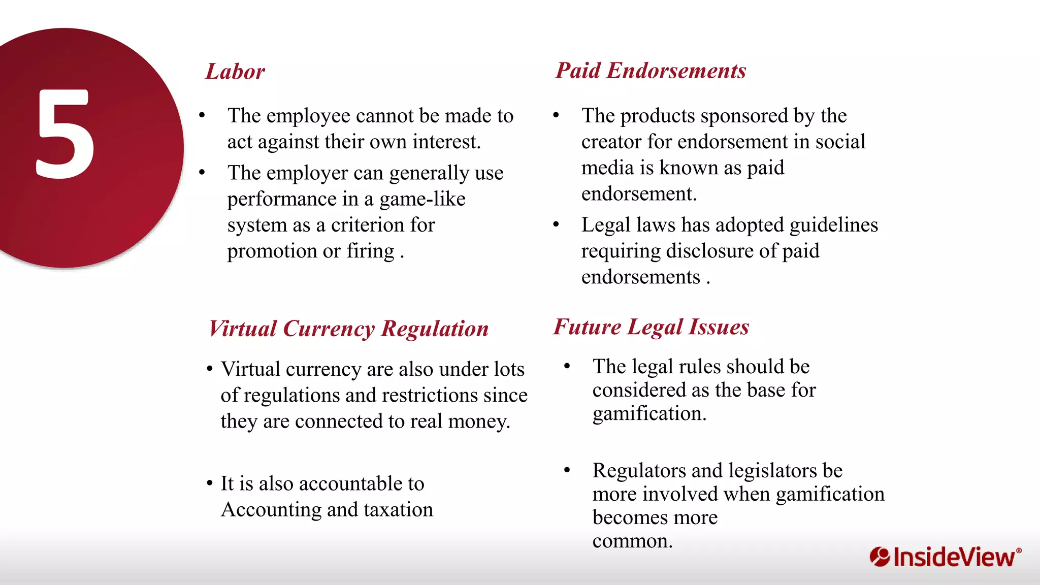 Labor
Virtual Currency Regulation
Paid Endorsements
Future Legal Issues
• The employee cannot be made to
act against their own interest.
• The employer can generally use
performance in a game-like
system as a criterion for
promotion or firing .
• The products sponsored by the
creator for endorsement in social
media is known as paid
endorsement.
• Legal laws has adopted guidelines
requiring disclosure of paid
endorsements .
• Virtual currency are also under lots
of regulations and restrictions since
they are connected to real money.
• It is also accountable to
Accounting and taxation
• The legal rules should be
considered as the base for
gamification.
• Regulators and legislators be
more involved when gamification
becomes more
common.
5
 