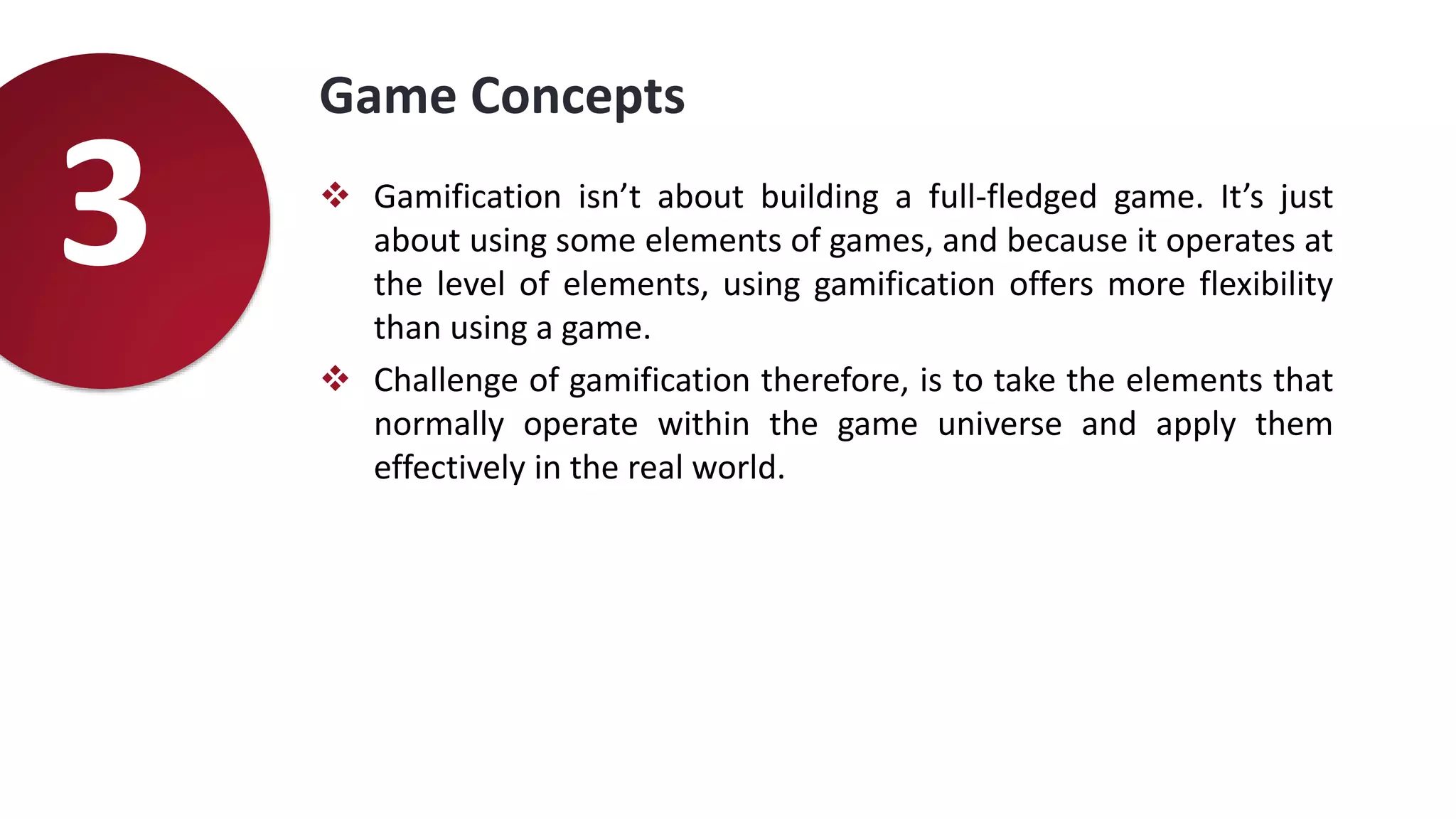 Game Concepts
 Gamification isn’t about building a full-fledged game. It’s just
about using some elements of games, and because it operates at
the level of elements, using gamification offers more flexibility
than using a game.
 Challenge of gamification therefore, is to take the elements that
normally operate within the game universe and apply them
effectively in the real world.
3
 