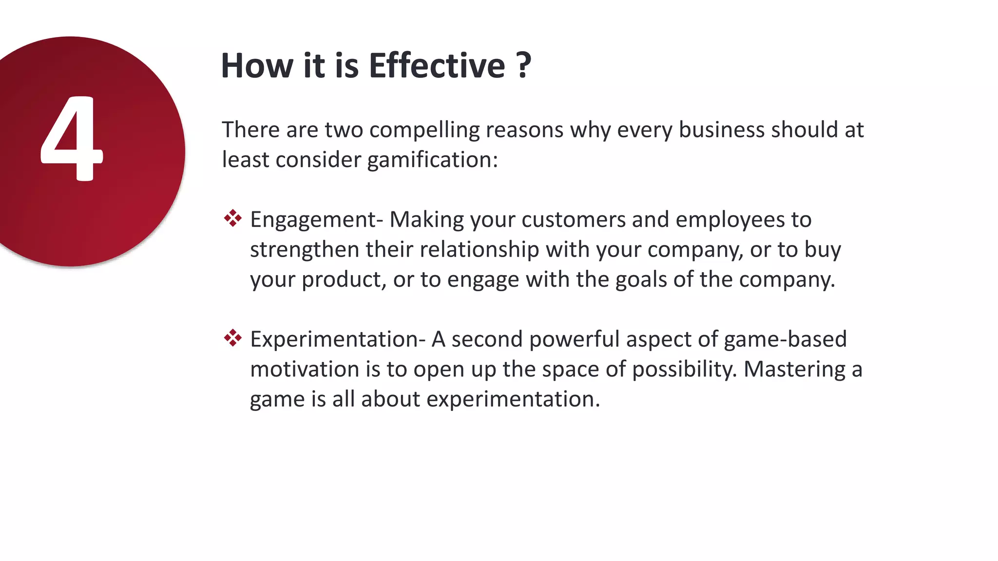 How it is Effective ?
4 There are two compelling reasons why every business should at
least consider gamification:
 Engagement- Making your customers and employees to
strengthen their relationship with your company, or to buy
your product, or to engage with the goals of the company.
 Experimentation- A second powerful aspect of game-based
motivation is to open up the space of possibility. Mastering a
game is all about experimentation.
 