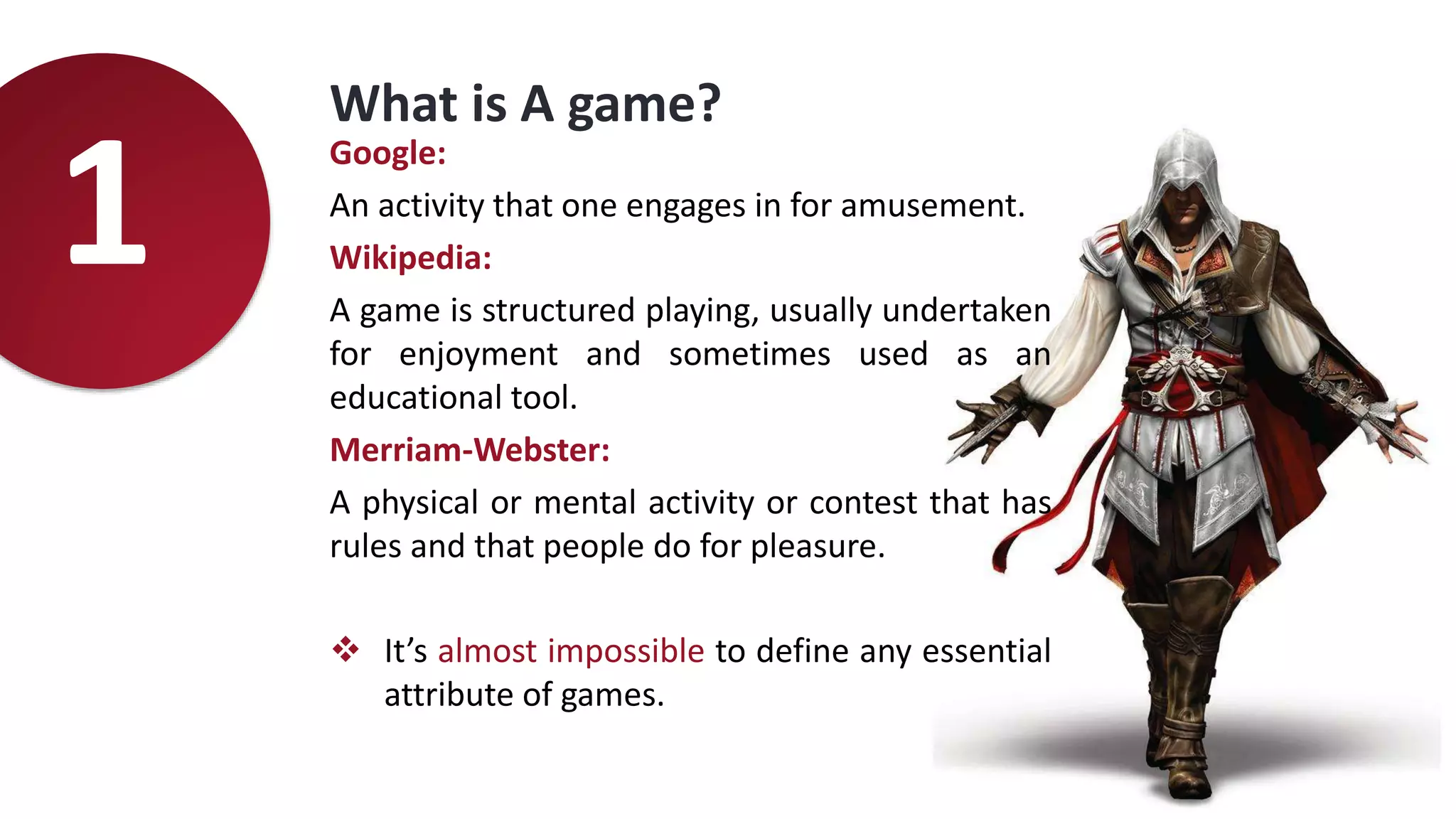 Google:
An activity that one engages in for amusement.
Wikipedia:
A game is structured playing, usually undertaken
for enjoyment and sometimes used as an
educational tool.
Merriam-Webster:
A physical or mental activity or contest that has
rules and that people do for pleasure.
 It’s almost impossible to define any essential
attribute of games.
What is A game?
1
 