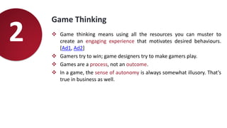 Game Thinking
 Game thinking means using all the resources you can muster to
create an engaging experience that motivates desired behaviours.
[Ad1, Ad2]
 Gamers try to win; game designers try to make gamers play.
 Games are a process, not an outcome.
 In a game, the sense of autonomy is always somewhat illusory. That’s
true in business as well.
2
 