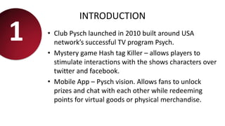 INTRODUCTION
• Club Pysch launched in 2010 built around USA
network’s successful TV program Psych.
• Mystery game Hash tag Killer – allows players to
stimulate interactions with the shows characters over
twitter and facebook.
• Mobile App – Pysch vision. Allows fans to unlock
prizes and chat with each other while redeeming
points for virtual goods or physical merchandise.
1
 