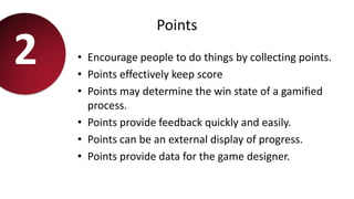 Points
• Encourage people to do things by collecting points.
• Points effectively keep score
• Points may determine the win state of a gamified
process.
• Points provide feedback quickly and easily.
• Points can be an external display of progress.
• Points provide data for the game designer.
2
 