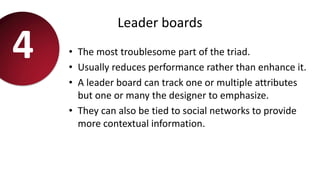 Leader boards
• The most troublesome part of the triad.
• Usually reduces performance rather than enhance it.
• A leader board can track one or multiple attributes
but one or many the designer to emphasize.
• They can also be tied to social networks to provide
more contextual information.
4
 