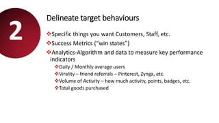Delineate target behaviours
Specific things you want Customers, Staff, etc.
Success Metrics (“win states”)
Analytics-Algorithm and data to measure key performance
indicators
Daily / Monthly average users
Virality – friend referrals – Pinterest, Zynga, etc.
Volume of Activity – how much activity, points, badges, etc.
Total goods purchased
2
 