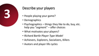 Describe your players
• People playing your game?
• Demographics
• Psychographics – things they like to do, buy, etc.
help you “segment” – offer choices
• What motivates your players?
• Richard Bartle Player Type Model
• Achievers, Explorers, Socializers, Killers
• Avatars and player life cycles
3
 