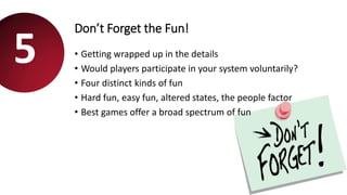 Don’t Forget the Fun!
• Getting wrapped up in the details
• Would players participate in your system voluntarily?
• Four distinct kinds of fun
• Hard fun, easy fun, altered states, the people factor
• Best games offer a broad spectrum of fun
5
 