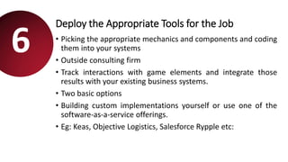Deploy the Appropriate Tools for the Job
• Picking the appropriate mechanics and components and coding
them into your systems
• Outside consulting firm
• Track interactions with game elements and integrate those
results with your existing business systems.
• Two basic options
• Building custom implementations yourself or use one of the
software-as-a-service offerings.
• Eg: Keas, Objective Logistics, Salesforce Rypple etc:
6
 