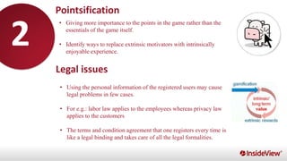 • Giving more importance to the points in the game rather than the
essentials of the game itself.
• Identify ways to replace extrinsic motivators with intrinsically
enjoyable experience.
Pointsification
Legal issues
• Using the personal information of the registered users may cause
legal problems in few cases.
• For e.g.: labor law applies to the employees whereas privacy law
applies to the customers
• The terms and condition agreement that one registers every time is
like a legal binding and takes care of all the legal formalities.
2
 