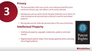 •
• The personal data of the user can be cross referenced and their prior
transaction history, age, and address can be easily amassed.
• Introducing a privacy policy by the designer helps the user to know for
what all purposes the personal data collected is used for and related
purposes.
• Having data security helps the personal data of the users from being
stolen or leaked.
Privacy
Intellectual Property
• Intellectual property: copyright, trademarks, patents, and trade
secrets.
• Registering the patent helps it from being copied by others and stops
lots of legal problems.
3
 