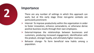 Importance
There are any number of settings in which this approach can
work, but at this early stage three non-game contexts are
particularly prominent:
 Internal- To improve productivity within the organization in order
to foster innovation, enhance camaraderie, or otherwise derive
positive business results through their own employees.
 External-Improve the relationships between businesses and
customers, producing increased engagement, identification with
the product, stronger loyalty, and ultimately higher revenues.
 Behavior change- To form beneficial new habits among a
population.
2
 