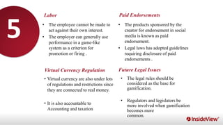 Labor
Virtual Currency Regulation
Paid Endorsements
Future Legal Issues
• The employee cannot be made to
act against their own interest.
• The employer can generally use
performance in a game-like
system as a criterion for
promotion or firing .
• The products sponsored by the
creator for endorsement in social
media is known as paid
endorsement.
• Legal laws has adopted guidelines
requiring disclosure of paid
endorsements .
• Virtual currency are also under lots
of regulations and restrictions since
they are connected to real money.
• It is also accountable to
Accounting and taxation
• The legal rules should be
considered as the base for
gamification.
• Regulators and legislators be
more involved when gamification
becomes more
common.
5
 