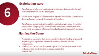 Exploitation ware
• Gamification is a form of motivational techniques that operate through
fear rather than fun for the employees.
• Such a move forgoes all the benefits of intrinsic motivation. Gamification
done well creates powerful motivational impulses.
• Gamification should instead be called exploitationware since it exploits
people to do things against their interests or beliefs. Gamification will
come to be seen as one of many methods of regulating people’s behavior.
• The sense of autonomy that users experienced when finding unplanned
ways to exploit a gamified system also reinforced their intrinsic
engagement.
• The most successful practitioner recognize that the people at the other
end are people like them and to always expect the
unexpected.
Gaming the Game
6
 