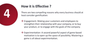 How it is Effective ?
4 There are two compelling reasons why every business should at
least consider gamification:
 Engagement- Making your customers and employees to
strengthen their relationship with your company, or to buy
your product, or to engage with the goals of the company.
 Experimentation- A second powerful aspect of game-based
motivation is to open up the space of possibility. Mastering a
game is all about experimentation.
 