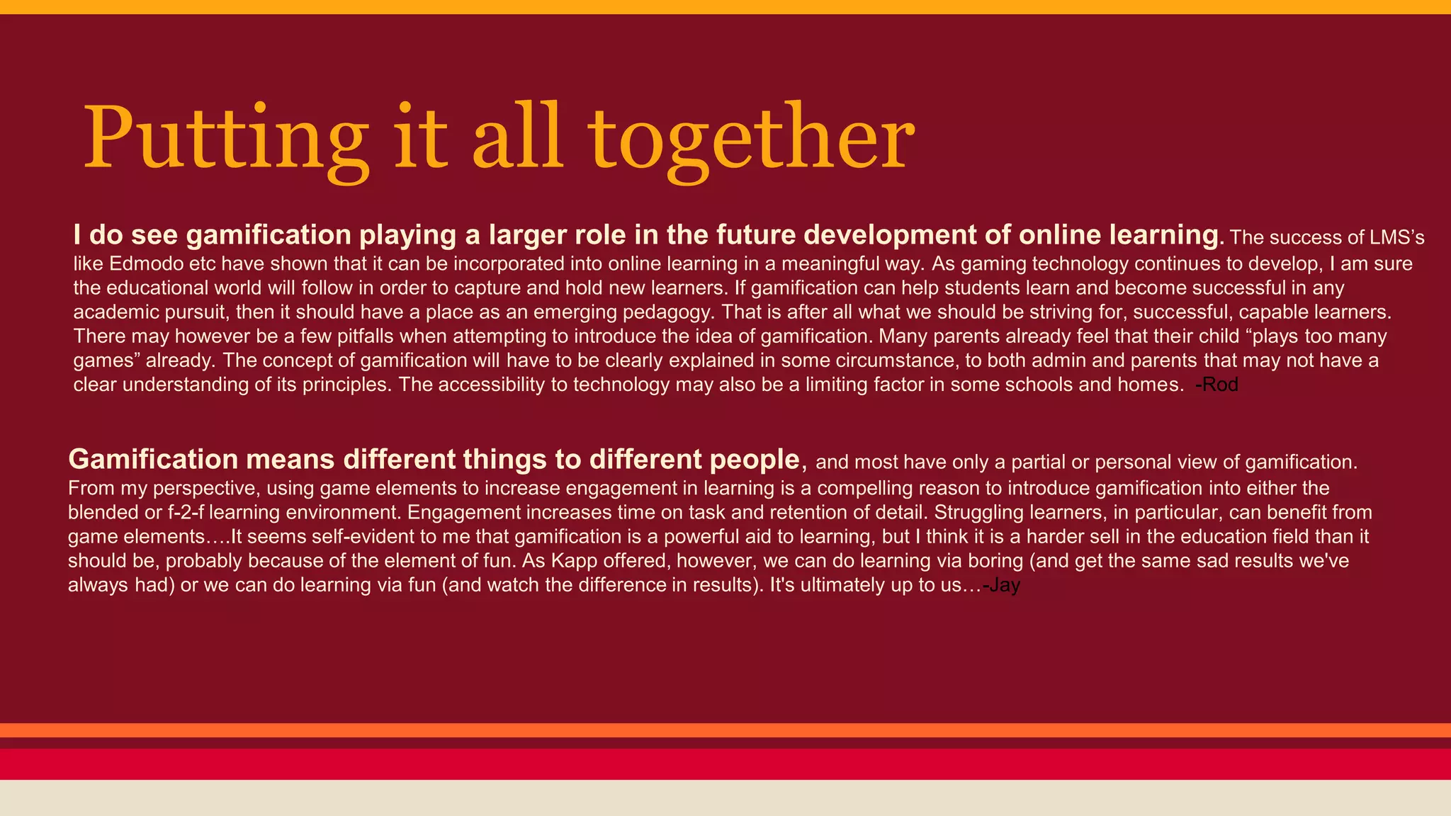 Putting it all together
I do see gamification playing a larger role in the future development of online learning. The success of LMS’s
like Edmodo etc have shown that it can be incorporated into online learning in a meaningful way. As gaming technology continues to develop, I am sure
the educational world will follow in order to capture and hold new learners. If gamification can help students learn and become successful in any
academic pursuit, then it should have a place as an emerging pedagogy. That is after all what we should be striving for, successful, capable learners.
There may however be a few pitfalls when attempting to introduce the idea of gamification. Many parents already feel that their child “plays too many
games” already. The concept of gamification will have to be clearly explained in some circumstance, to both admin and parents that may not have a
clear understanding of its principles. The accessibility to technology may also be a limiting factor in some schools and homes. -Rod
Gamification means different things to different people, and most have only a partial or personal view of gamification.
From my perspective, using game elements to increase engagement in learning is a compelling reason to introduce gamification into either the
blended or f-2-f learning environment. Engagement increases time on task and retention of detail. Struggling learners, in particular, can benefit from
game elements….It seems self-evident to me that gamification is a powerful aid to learning, but I think it is a harder sell in the education field than it
should be, probably because of the element of fun. As Kapp offered, however, we can do learning via boring (and get the same sad results we've
always had) or we can do learning via fun (and watch the difference in results). It's ultimately up to us…-Jay
 