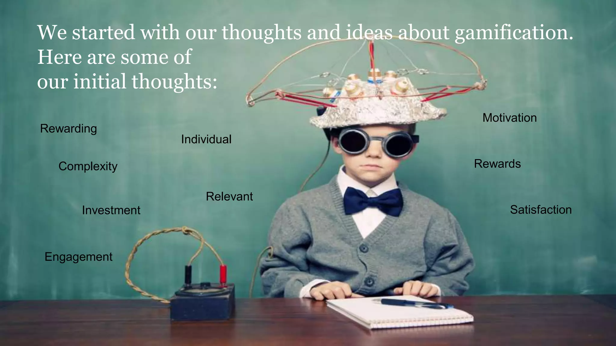 We started with our thoughts and ideas about gamification.
Here are some of
our initial thoughts:
Investment
Complexity Rewards
Motivation
Engagement
Rewarding
Individual
Relevant
Satisfaction
 