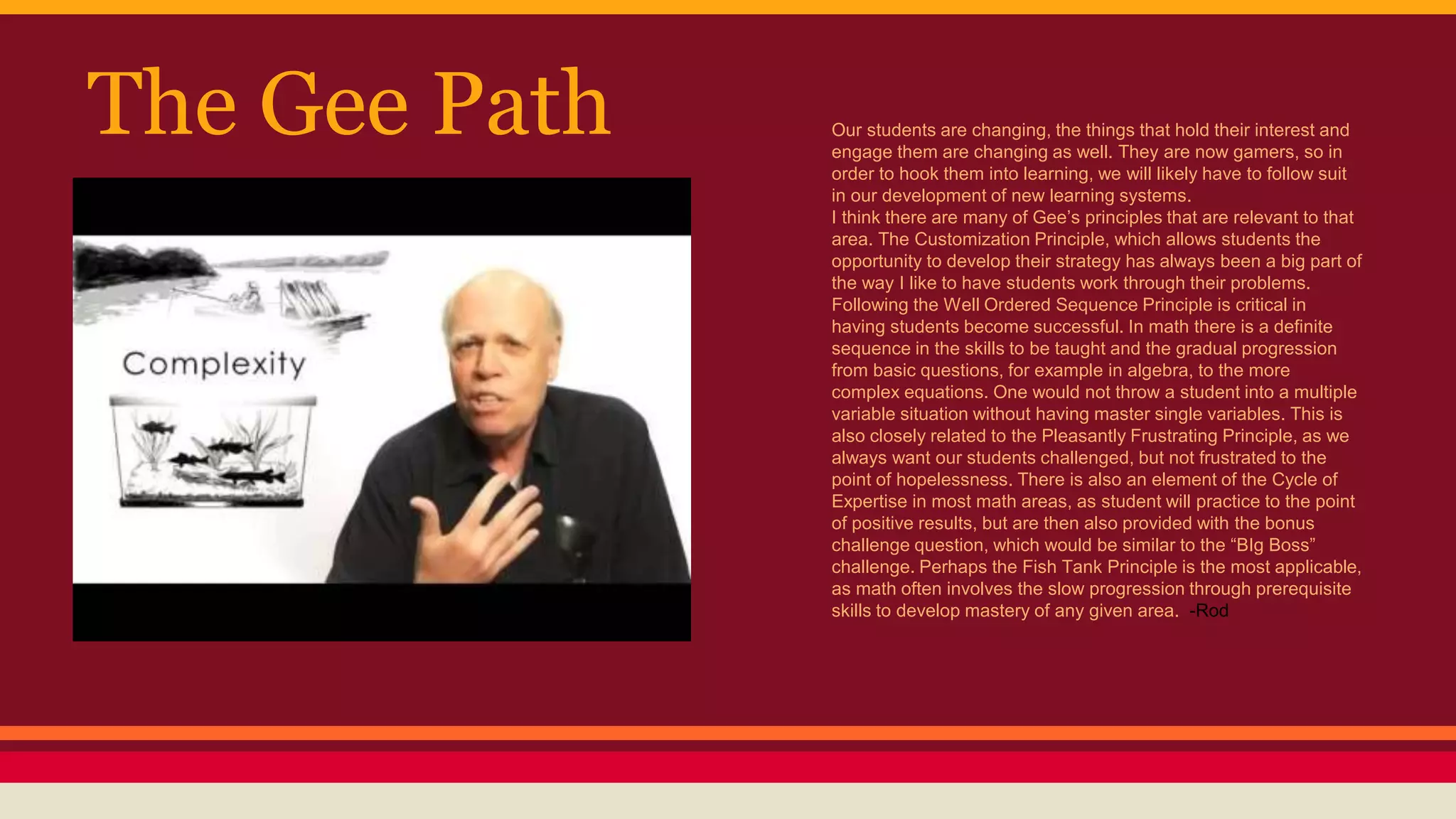 The Gee Path Our students are changing, the things that hold their interest and
engage them are changing as well. They are now gamers, so in
order to hook them into learning, we will likely have to follow suit
in our development of new learning systems.
I think there are many of Gee’s principles that are relevant to that
area. The Customization Principle, which allows students the
opportunity to develop their strategy has always been a big part of
the way I like to have students work through their problems.
Following the Well Ordered Sequence Principle is critical in
having students become successful. In math there is a definite
sequence in the skills to be taught and the gradual progression
from basic questions, for example in algebra, to the more
complex equations. One would not throw a student into a multiple
variable situation without having master single variables. This is
also closely related to the Pleasantly Frustrating Principle, as we
always want our students challenged, but not frustrated to the
point of hopelessness. There is also an element of the Cycle of
Expertise in most math areas, as student will practice to the point
of positive results, but are then also provided with the bonus
challenge question, which would be similar to the “BIg Boss”
challenge. Perhaps the Fish Tank Principle is the most applicable,
as math often involves the slow progression through prerequisite
skills to develop mastery of any given area. -Rod
 