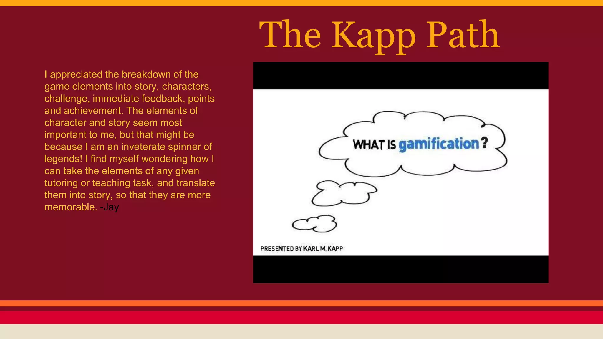 The Kapp Path
I appreciated the breakdown of the
game elements into story, characters,
challenge, immediate feedback, points
and achievement. The elements of
character and story seem most
important to me, but that might be
because I am an inveterate spinner of
legends! I find myself wondering how I
can take the elements of any given
tutoring or teaching task, and translate
them into story, so that they are more
memorable. -Jay
 