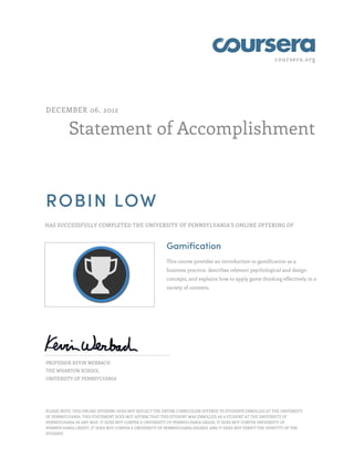 coursera.org
Statement of Accomplishment
DECEMBER 06, 2012
ROBIN LOW
HAS SUCCESSFULLY COMPLETED THE UNIVERSITY OF PENNSYLVANIA'S ONLINE OFFERING OF
Gamification
This course provides an introduction to gamification as a
business practice, describes relevant psychological and design
concepts, and explains how to apply game thinking effectively in a
variety of contexts.
PROFESSOR KEVIN WERBACH
THE WHARTON SCHOOL
UNIVERSITY OF PENNSYLVANIA
PLEASE NOTE: THIS ONLINE OFFERING DOES NOT REFLECT THE ENTIRE CURRICULUM OFFERED TO STUDENTS ENROLLED AT THE UNIVERSITY
OF PENNSYLVANIA. THIS STATEMENT DOES NOT AFFIRM THAT THIS STUDENT WAS ENROLLED AS A STUDENT AT THE UNIVERSITY OF
PENNSYLVANIA IN ANY WAY. IT DOES NOT CONFER A UNIVERSITY OF PENNSYLVANIA GRADE; IT DOES NOT CONFER UNIVERSITY OF
PENNSYLVANIA CREDIT; IT DOES NOT CONFER A UNIVERSITY OF PENNSYLVANIA DEGREE; AND IT DOES NOT VERIFY THE IDENTITY OF THE
STUDENT.
 