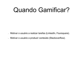 Quando Gamificar?
Motivar o usuário a realizar tarefas (LinkedIn, Foursquare).
Motivar o usuário a produzir conteúdo (Stackoverflow).
 