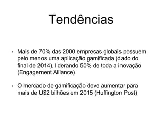 Tendências
• Mais de 70% das 2000 empresas globais possuem
pelo menos uma aplicação gamificada (dado do
final de 2014), liderando 50% de toda a inovação
(Engagement Alliance)
• O mercado de gamificação deve aumentar para
mais de U$2 bilhões em 2015 (Huffington Post)
 