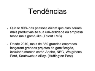 Tendências
• Quase 80% das pessoas dizem que elas seriam
mais produtivas se sua universidade ou empresa
fosse mais game-like (Talent LMS)
• Desde 2010, mais de 350 grandes empresas
lançaram grandes projetos de gamificação,
incluindo marcas como Adobe, NBC, Walgreens,
Ford, Southwest e eBay. (Huffington Post)
 