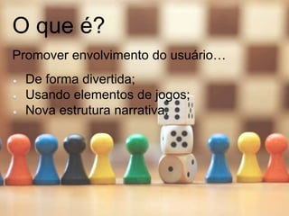 O que é?
Promover envolvimento do usuário…
De forma divertida;
Usando elementos de jogos;
Nova estrutura narrativa.
 