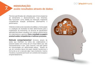 MENSURAÇÃO:
avalie resultados através de dados
Técnicas gamificadas são utilizadas para tornar programas
de treinamento e desenvolvimento mais eficientes.
Elas funcionam como aliadas da instituição mapeando
competências, atuação profissional, desempenho e
performance.
VoltandoàredesocialcorporativaSocialBase,amensuração
e a avaliação de resultados foi fator determinante para a
implantação da ferramenta. As técnicas de gamification
aplicadas permitiram visualizar com clareza a performance
de colaboradores e gestores. Com o resultado no papel é
possível avaliar competências e melhorar processos.
Estimule comportamentos! Somente através de
ações que interfiram na rotina dos colaboradores é
possível acabar com a força de um (mau) hábito que, não
necessariamente é ruim pelo costume, mas pelo ganho
de mecanicidade em determinada prática. Através do
uso de conceitos típicos de jogos visando transformar a
forma de se ver e executar algo, mais envolvente, mesmo
mecânico, é possível promover um contexto de inovação e
empreendedorismo.
7.
 