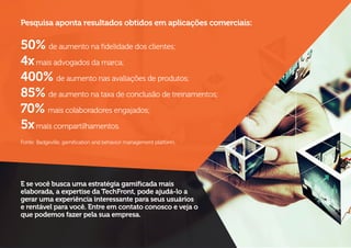 Pesquisa aponta resultados obtidos em aplicações comerciais:
50% de aumento na fidelidade dos clientes;
4xmais advogados da marca;
400% de aumento nas avaliações de produtos;
85% de aumento na taxa de conclusão de treinamentos;
70% mais colaboradores engajados;
5xmais compartilhamentos.
Fonte: Badgeville, gamification and behavior management platform.
E se você busca uma estratégia gamificada mais
elaborada, a expertise da TechFront, pode ajudá-lo a
gerar uma experiência interessante para seus usuários
e rentável para você. Entre em contato conosco e veja o
que podemos fazer pela sua empresa.
 