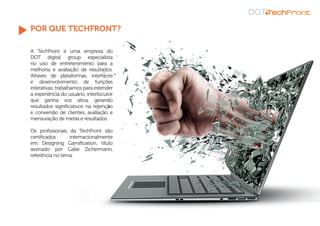 POR QUE TECHFRONT?
A TechFront é uma empresa do
DOT digital group especialista
no uso de entretenimento para a
melhoria e avaliação de resultados.
Através de plataformas, interfaces
e desenvolvimento de funções
interativas, trabalhamos para estender
a experiência do usuário, interlocutor
que ganha voz ativa, gerando
resultados significativos na retenção
e conversão de clientes, avaliação e
mensuração de metas e resultados.
Os profissionais da TechFront são
certificados internacionalmente
em Designing Gamification, título
assinado por Gabe Zichermann,
referência no tema.
 