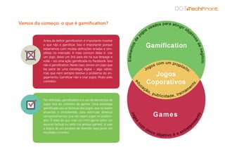 Antes de definir gamification, é importante mostrar
o que não é gamificar. Isso é importante porque
esbarramos com muitas definições erradas e sim-
plistas no mercado. A mais comum delas é: crie
um jogo, deixe um link para ele na sua fanpage e
voilà – eis uma ação gamificada no Facebook. Isso
não é gamification. Neste caso, temos um jogo que
faz parte de uma estratégia digital – algo válido,
mas que nem sempre resolve o problema do en-
gajamento. Gamificar não é criar jogos. Muito pelo
contrário.
Por definição, gamification é o uso de elementos de
jogos fora do contexto de games. Uma estratégia
gamificada usa as técnicas dos jogos, que os fazem
atraentes e envolventes, para estimular diversos
comportamentos, que não sejam jogar, no público-
alvo. É mais do que criar um mini-game sobre um
assunto factual ou sério (os serious games): é usar
a lógica de um produto de diversão para gerar um
resultado concreto.
Vamos do começo: o que é gamification?
 